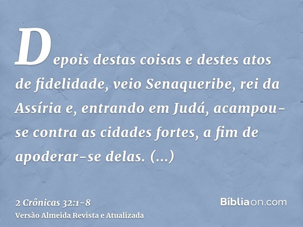 Depois destas coisas e destes atos de fidelidade, veio Senaqueribe, rei da Assíria e, entrando em Judá, acampou-se contra as cidades fortes, a fim de apoderar-s