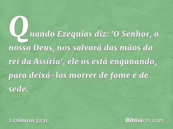 Quando Ezequias diz: 'O Senhor, o nosso Deus, nos salvará das mãos do rei da Assíria', ele os está enganando, para deixá-los morrer de fome e de sede. -- 2 Crôn