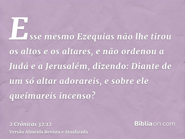 Esse mesmo Ezequias não lhe tirou os altos e os altares, e não ordenou a Judá e a Jerusalém, dizendo: Diante de um só altar adorareis, e sobre ele queimareis in