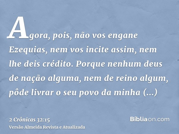 Agora, pois, não vos engane Ezequias, nem vos incite assim, nem lhe deis crédito. Porque nenhum deus de nação alguma, nem de reino algum, pôde livrar o seu povo