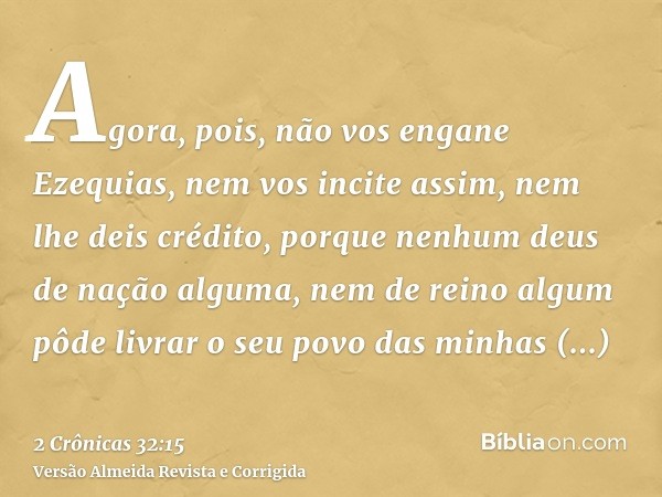 Agora, pois, não vos engane Ezequias, nem vos incite assim, nem lhe deis crédito, porque nenhum deus de nação alguma, nem de reino algum pôde livrar o seu povo 