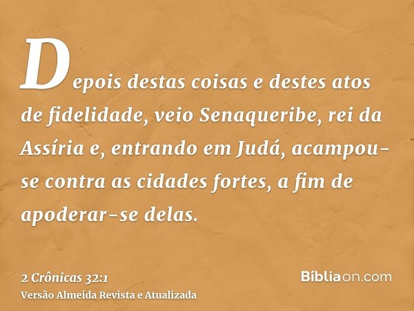 Depois destas coisas e destes atos de fidelidade, veio Senaqueribe, rei da Assíria e, entrando em Judá, acampou-se contra as cidades fortes, a fim de apoderar-s