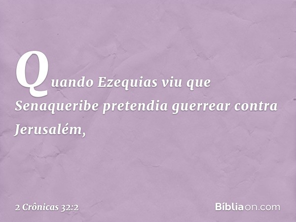 Quan­do Ezequias viu que Senaqueribe pretendia guerrear contra Jerusalém, -- 2 Crônicas 32:2