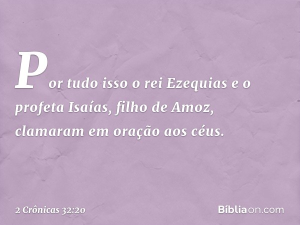 Por tudo isso o rei Ezequias e o profeta Isaías, filho de Amoz, clamaram em oração aos céus. -- 2 Crônicas 32:20