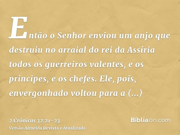 Então o Senhor enviou um anjo que destruiu no arraial do rei da Assíria todos os guerreiros valentes, e os principes, e os chefes. Ele, pois, envergonhado volto