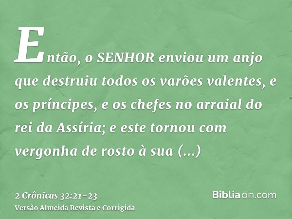 Então, o SENHOR enviou um anjo que destruiu todos os varões valentes, e os príncipes, e os chefes no arraial do rei da Assíria; e este tornou com vergonha de ro