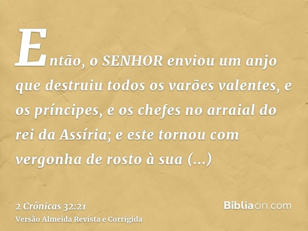 Então, o SENHOR enviou um anjo que destruiu todos os varões valentes, e os príncipes, e os chefes no arraial do rei da Assíria; e este tornou com vergonha de ro