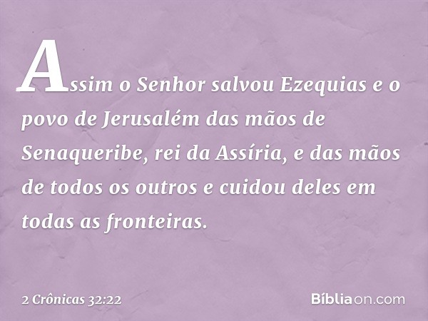 Assim o Senhor salvou Ezequias e o povo de Jerusalém das mãos de Senaqueribe, rei da Assíria, e das mãos de todos os outros e cuidou deles em todas as fronteira