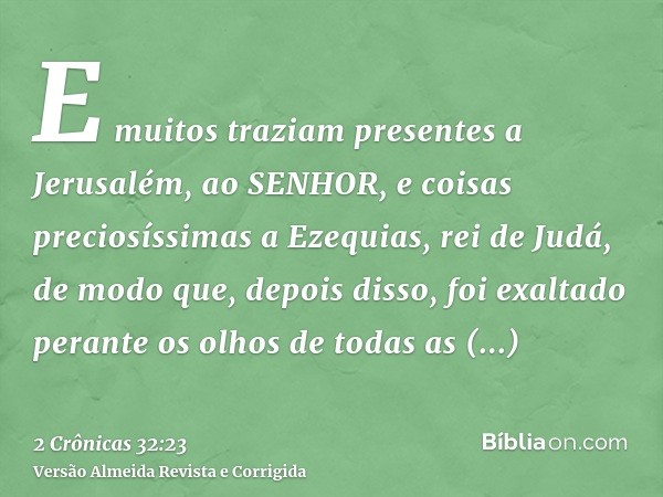 E muitos traziam presentes a Jerusalém, ao SENHOR, e coisas preciosíssimas a Ezequias, rei de Judá, de modo que, depois disso, foi exaltado perante os olhos de 