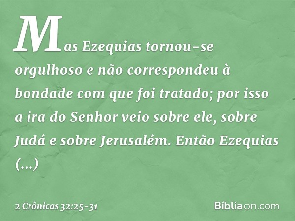 Mas Ezequias tornou-se orgulhoso e não correspondeu à bondade com que foi ­tratado; por isso a ira do Senhor veio sobre ele, sobre Judá e sobre Jerusalém. En­tã