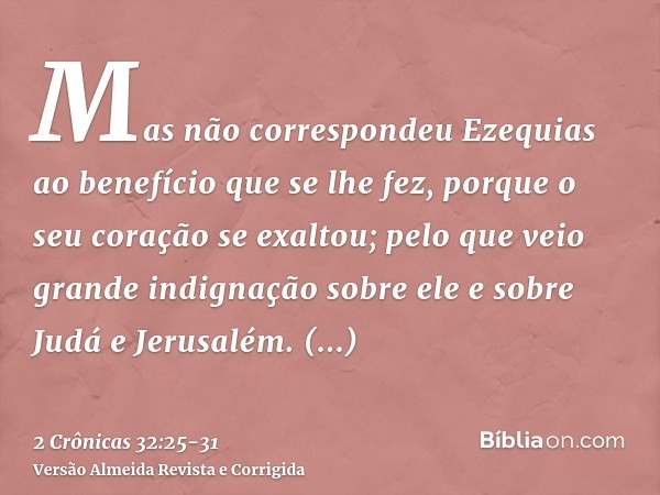 Mas não correspondeu Ezequias ao benefício que se lhe fez, porque o seu coração se exaltou; pelo que veio grande indignação sobre ele e sobre Judá e Jerusalém.E