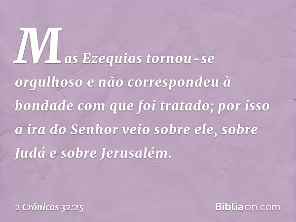 Mas Ezequias tornou-se orgulhoso e não correspondeu à bondade com que foi ­tratado; por isso a ira do Senhor veio sobre ele, sobre Judá e sobre Jerusalém. -- 2 