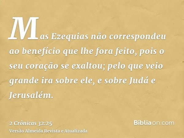 Mas Ezequias não correspondeu ao benefício que lhe fora feito, pois o seu coração se exaltou; pelo que veio grande ira sobre ele, e sobre Judá e Jerusalém.