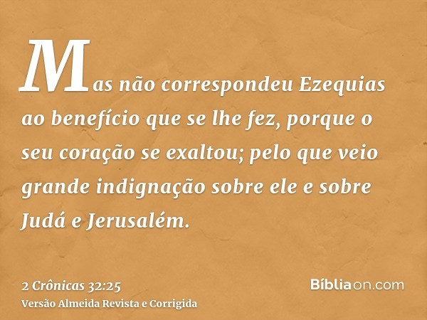 Mas não correspondeu Ezequias ao benefício que se lhe fez, porque o seu coração se exaltou; pelo que veio grande indignação sobre ele e sobre Judá e Jerusalém.