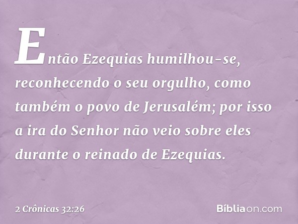 En­tão Ezequias humilhou-se, reconhecendo o seu orgulho, como também ­o povo de Jerusalém; por isso a ira do Senhor não veio sobre eles durante o reinado de Eze