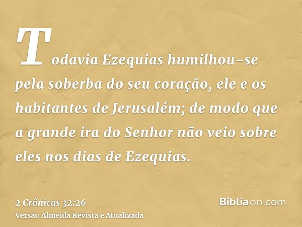 Todavia Ezequias humilhou-se pela soberba do seu coração, ele e os habitantes de Jerusalém; de modo que a grande ira do Senhor não veio sobre eles nos dias de E