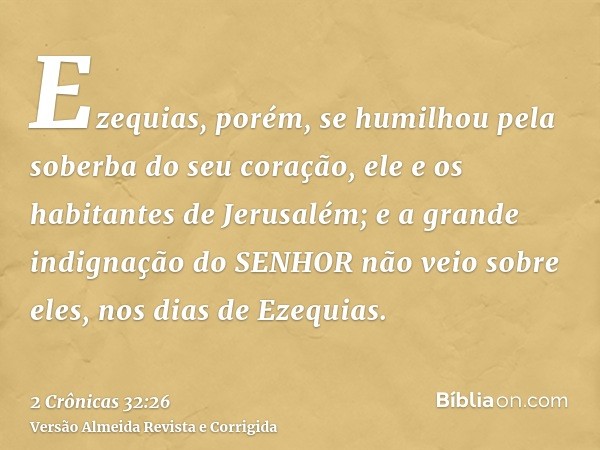 Ezequias, porém, se humilhou pela soberba do seu coração, ele e os habitantes de Jerusalém; e a grande indignação do SENHOR não veio sobre eles, nos dias de Eze