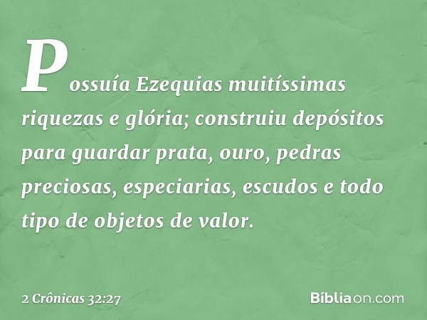 Possuía Ezequias muitíssimas riquezas e glória; construiu depósitos para guardar prata, ouro, pedras preciosas, especiarias, escudos e todo tipo de objetos de v