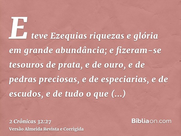 E teve Ezequias riquezas e glória em grande abundância; e fizeram-se tesouros de prata, e de ouro, e de pedras preciosas, e de especiarias, e de escudos, e de t
