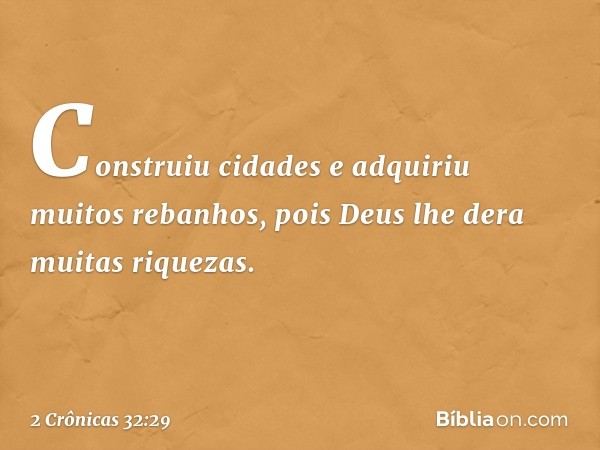 Cons­truiu cidades e adquiriu muitos ­rebanhos, pois Deus lhe dera muitas riquezas. -- 2 Crônicas 32:29