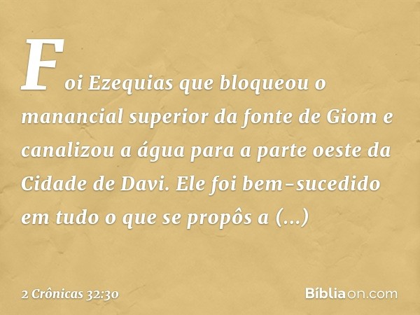 Foi Ezequias que bloqueou o manancial superior da fonte de Giom e canalizou a água para a parte oeste da Cidade de Davi. Ele foi bem-sucedido em tudo o que se p