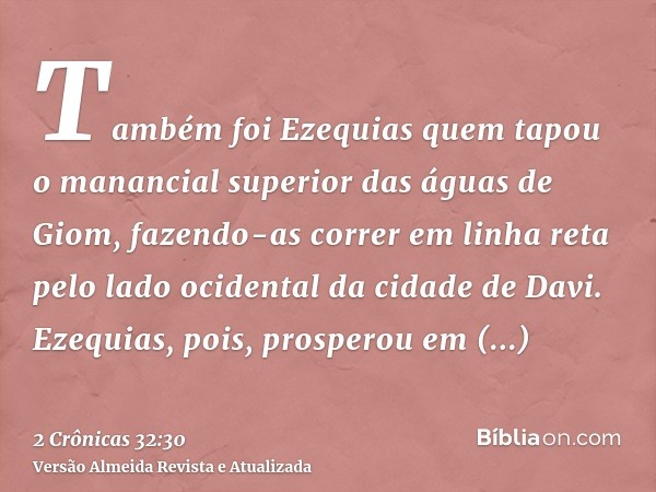 Também foi Ezequias quem tapou o manancial superior das águas de Giom, fazendo-as correr em linha reta pelo lado ocidental da cidade de Davi. Ezequias, pois, pr