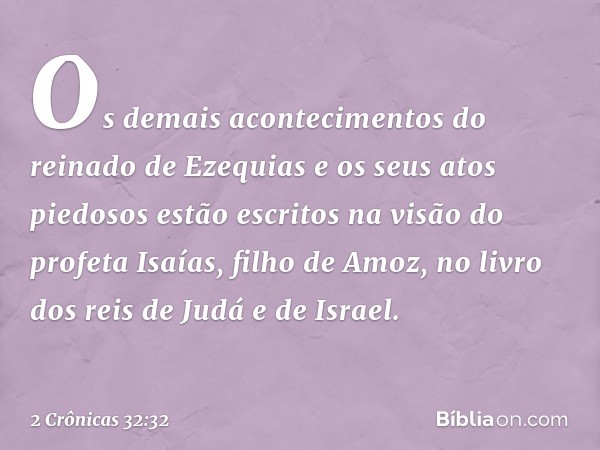 Os demais acontecimentos do reinado de Eze­quias e os seus atos piedosos estão escritos na visão do profeta Isaías, filho de Amoz, no livro dos reis de Judá e d