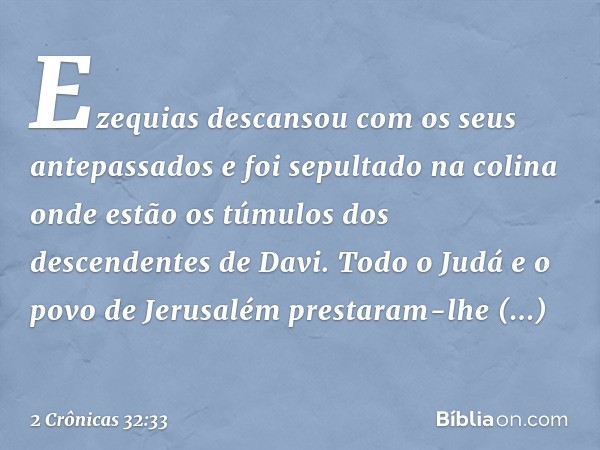 Ezequias descansou com os seus antepassados e foi sepultado na colina onde estão os túmulos dos descendentes de Davi. Todo o Judá e o povo de Jerusalém prestara