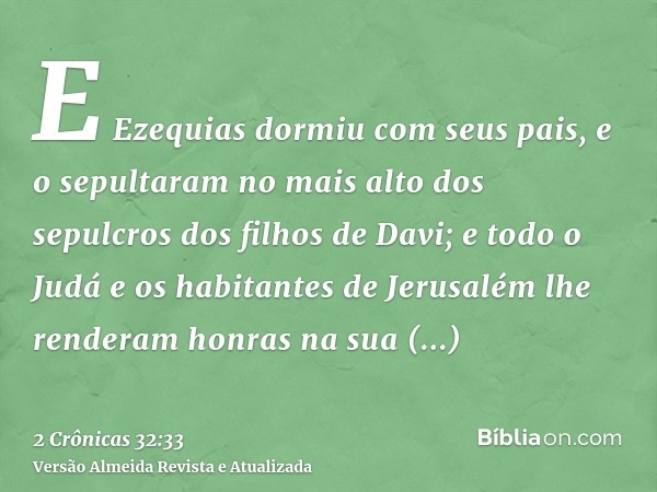 E Ezequias dormiu com seus pais, e o sepultaram no mais alto dos sepulcros dos filhos de Davi; e todo o Judá e os habitantes de Jerusalém lhe renderam honras na