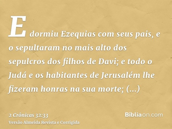 E dormiu Ezequias com seus pais, e o sepultaram no mais alto dos sepulcros dos filhos de Davi; e todo o Judá e os habitantes de Jerusalém lhe fizeram honras na 