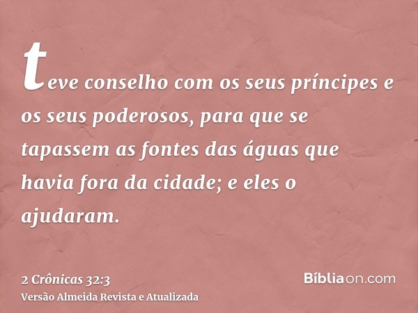 teve conselho com os seus príncipes e os seus poderosos, para que se tapassem as fontes das águas que havia fora da cidade; e eles o ajudaram.