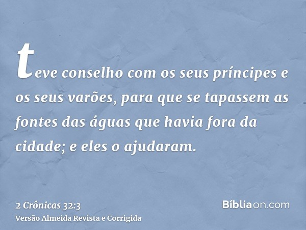 teve conselho com os seus príncipes e os seus varões, para que se tapassem as fontes das águas que havia fora da cidade; e eles o ajudaram.