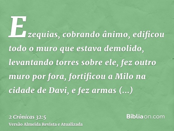 Ezequias, cobrando ânimo, edificou todo o muro que estava demolido, levantando torres sobre ele, fez outro muro por fora, fortificou a Milo na cidade de Davi, e