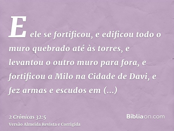 E ele se fortificou, e edificou todo o muro quebrado até às torres, e levantou o outro muro para fora, e fortificou a Milo na Cidade de Davi, e fez armas e escu