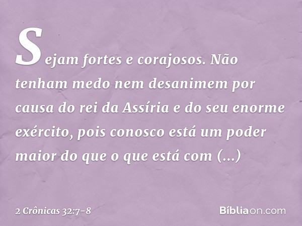 "Sejam fortes e corajosos. Não tenham medo nem desanimem por causa do rei da Assíria e do seu enorme exército, pois conosco está um poder maior do que o que est