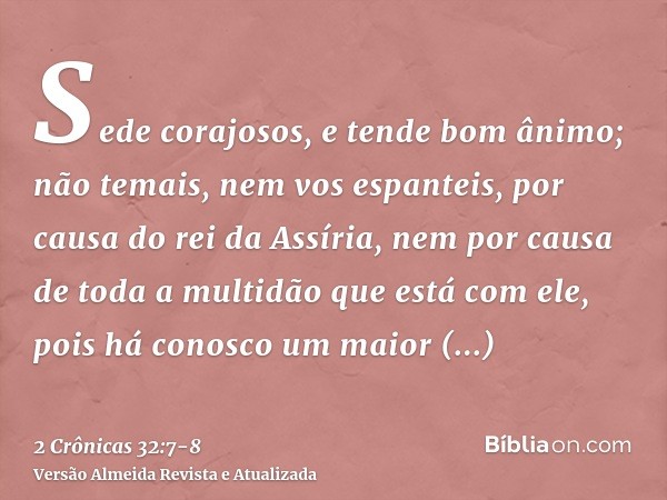 Sede corajosos, e tende bom ânimo; não temais, nem vos espanteis, por causa do rei da Assíria, nem por causa de toda a multidão que está com ele, pois há conosc