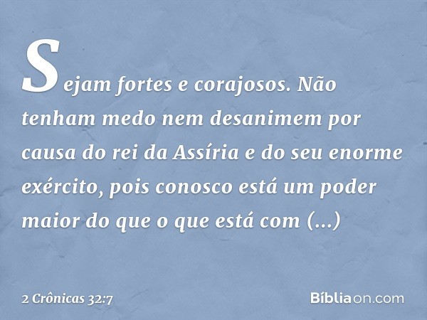 "Sejam fortes e corajosos. Não tenham medo nem desanimem por causa do rei da Assíria e do seu enorme exército, pois conosco está um poder maior do que o que est