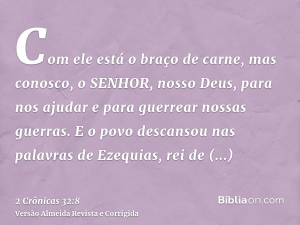 Com ele está o braço de carne, mas conosco, o SENHOR, nosso Deus, para nos ajudar e para guerrear nossas guerras. E o povo descansou nas palavras de Ezequias, r