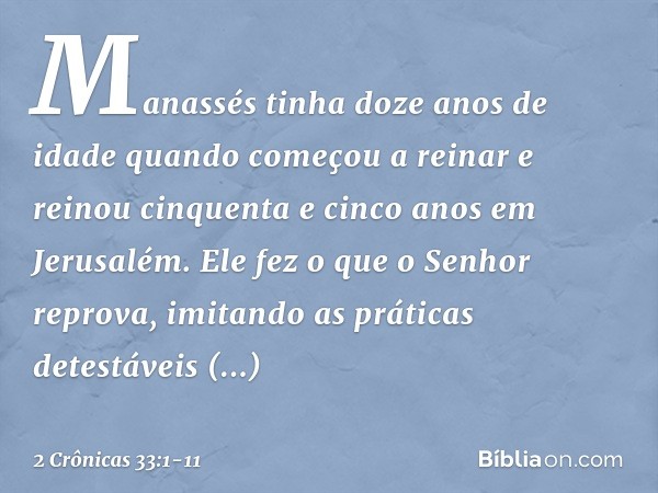 Manassés tinha doze anos de idade quando começou a reinar e reinou cinquenta e cinco anos em Jerusalém. Ele fez o que o Senhor reprova, imitando as práticas det