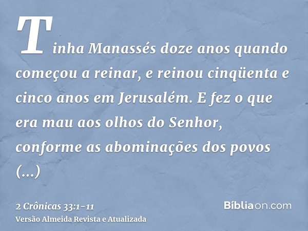 Tinha Manassés doze anos quando começou a reinar, e reinou cinqüenta e cinco anos em Jerusalém.E fez o que era mau aos olhos do Senhor, conforme as abominações 