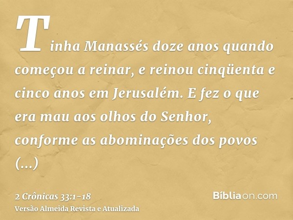 Tinha Manassés doze anos quando começou a reinar, e reinou cinqüenta e cinco anos em Jerusalém.E fez o que era mau aos olhos do Senhor, conforme as abominações