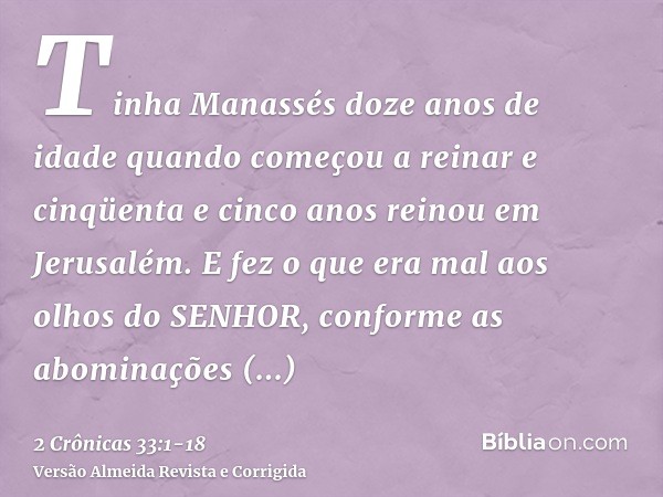 Tinha Manassés doze anos de idade quando começou a reinar e cinqüenta e cinco anos reinou em Jerusalém.E fez o que era mal aos olhos do SENHOR, conforme as abom