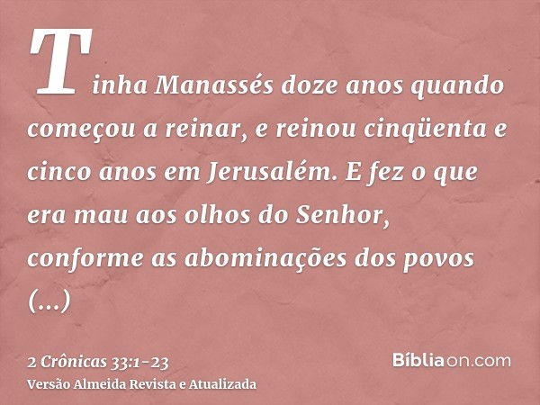 Tinha Manassés doze anos quando começou a reinar, e reinou cinqüenta e cinco anos em Jerusalém.E fez o que era mau aos olhos do Senhor, conforme as abominações