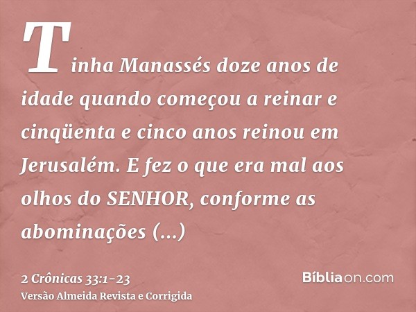 Tinha Manassés doze anos de idade quando começou a reinar e cinqüenta e cinco anos reinou em Jerusalém.E fez o que era mal aos olhos do SENHOR, conforme as abom