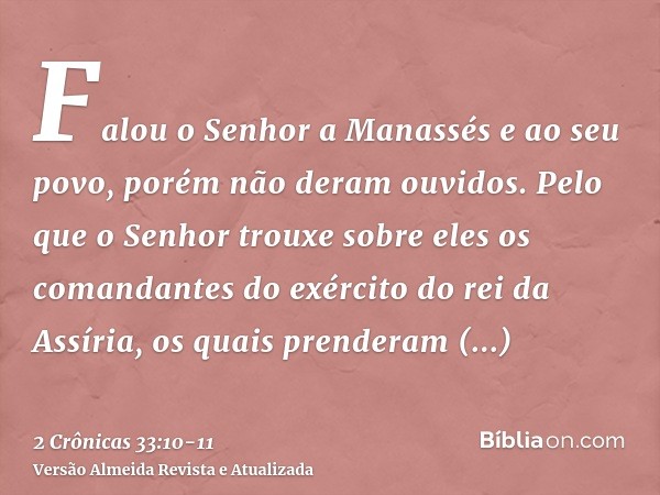 Falou o Senhor a Manassés e ao seu povo, porém não deram ouvidos.Pelo que o Senhor trouxe sobre eles os comandantes do exército do rei da Assíria, os quais pren