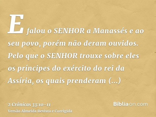 E falou o SENHOR a Manassés e ao seu povo, porém não deram ouvidos.Pelo que o SENHOR trouxe sobre eles os príncipes do exército do rei da Assíria, os quais pren