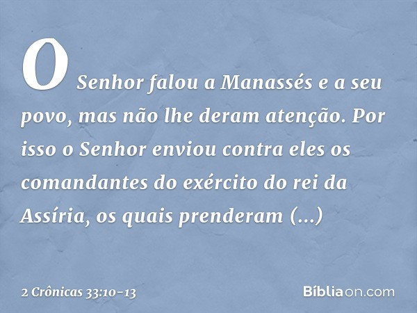 O Senhor falou a Manassés e a seu povo, mas não lhe deram atenção. Por isso o Senhor enviou contra eles os comandantes do exér­cito do rei da Assíria, os quais 