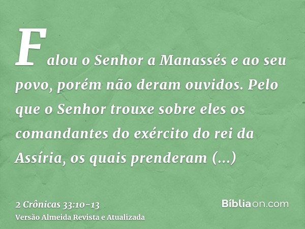 Falou o Senhor a Manassés e ao seu povo, porém não deram ouvidos.Pelo que o Senhor trouxe sobre eles os comandantes do exército do rei da Assíria, os quais pren