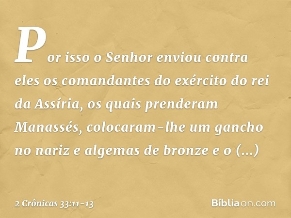 Por isso o Senhor enviou contra eles os comandantes do exér­cito do rei da Assíria, os quais prenderam Manassés, colocaram-lhe um gancho no nariz e algemas de b