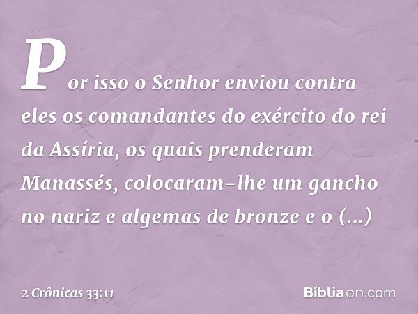 Por isso o Senhor enviou contra eles os comandantes do exér­cito do rei da Assíria, os quais prenderam Manassés, colocaram-lhe um gancho no nariz e algemas de b